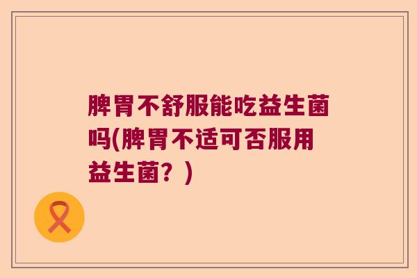 脾胃不舒服能吃益生菌吗(脾胃不适可否服用益生菌？)