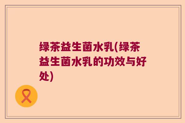绿茶益生菌水乳(绿茶益生菌水乳的功效与好处) 绿茶益生菌水乳(绿茶益生菌水乳的功效与好处)