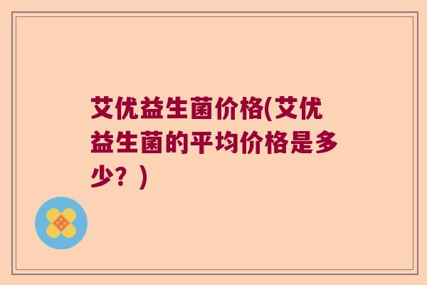 艾优益生菌价格(艾优益生菌的平均价格是多少?) 艾优益生菌价格(艾优益生菌的平均价格是多少?)