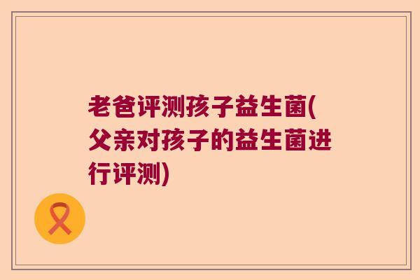 老爸评测孩子益生菌(父亲对孩子的益生菌进行评测) 老爸评测孩子益生菌(父亲对孩子的益生菌进行评测)
