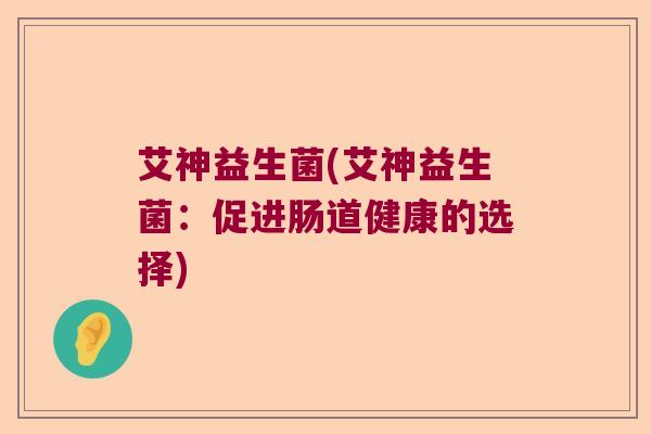 艾神益生菌(艾神益生菌:促进肠道健康的选择) 艾神益生菌(艾神益生菌:促进肠道健康的选择)