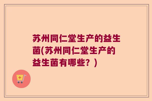 苏州同仁堂生产的益生菌(苏州同仁堂生产的益生菌有哪些？)