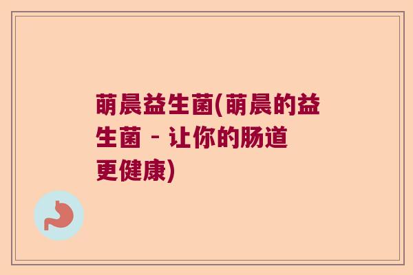 萌晨益生菌(萌晨的益生菌 - 让你的肠道更健康) 萌晨益生菌(萌晨的益生菌 - 让你的肠道更健康)