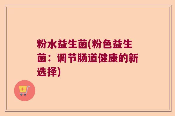 粉水益生菌(粉色益生菌:调节肠道健康的新选择) 粉水益生菌(粉色益生菌:调节肠道健康的新选择)