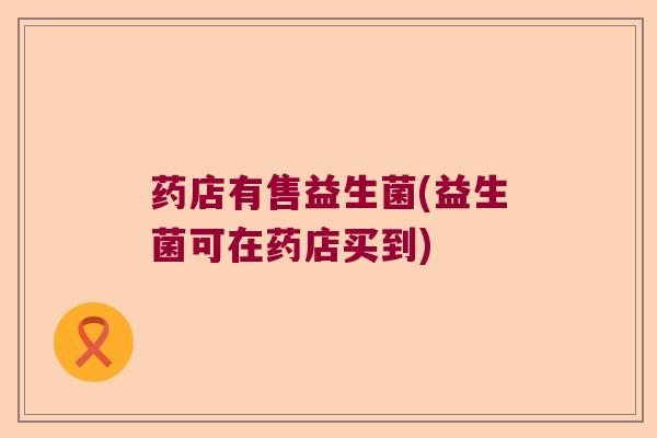 药店有售益生菌(益生菌可在药店买到) 药店有售益生菌(益生菌可在药店买到)