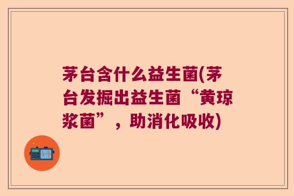 茅台含什么益生菌(茅台发掘出益生菌“黄琼浆菌”，助消化吸收)