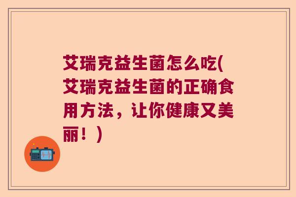 艾瑞克益生菌怎么吃(艾瑞克益生菌的正确食用方法，让你健康又美丽！)