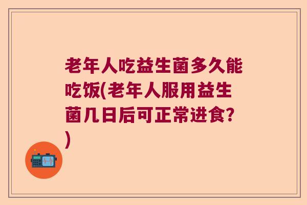 老年人吃益生菌多久能吃饭(老年人服用益生菌几日后可正常进食？)