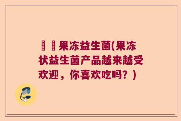 蒟蒻果冻益生菌(果冻状益生菌产品越来越受欢迎,你喜欢吃吗?) 蒟蒻果冻益生菌(果冻状益生菌产品越来越受欢迎,你喜欢吃吗?)