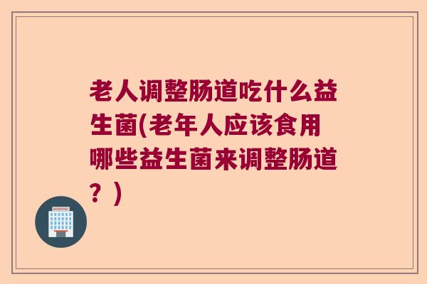 老人调整肠道吃什么益生菌(老年人应该食用哪些益生菌来调整肠道？)