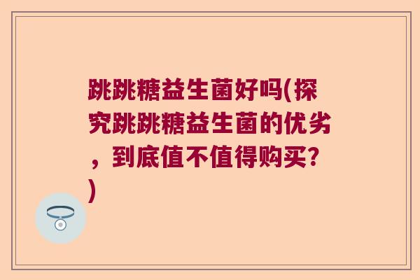 跳跳糖益生菌好吗(探究跳跳糖益生菌的优劣，到底值不值得购买？)