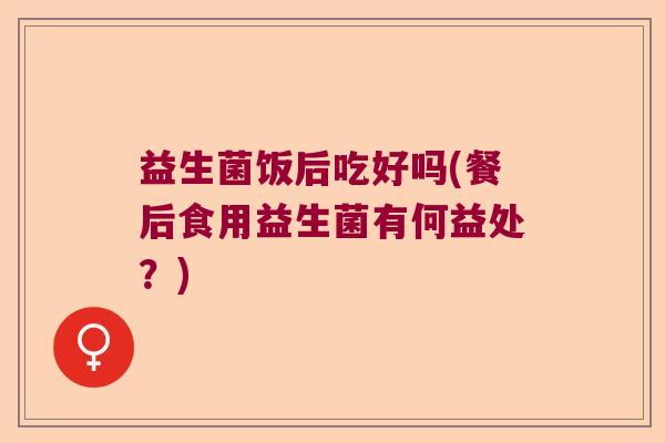 益生菌饭后吃好吗(餐后食用益生菌有何益处？)