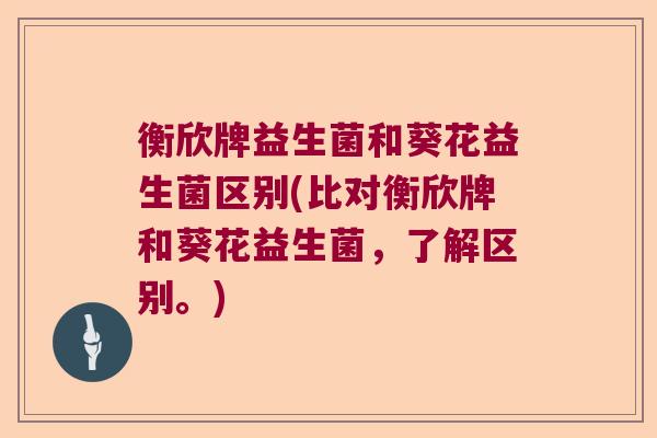 衡欣牌益生菌和葵花益生菌区别(比对衡欣牌和葵花益生菌,了解区别。) 衡欣牌益生菌和葵花益生菌区别(比对衡欣牌和葵花益生菌,了解区别。)