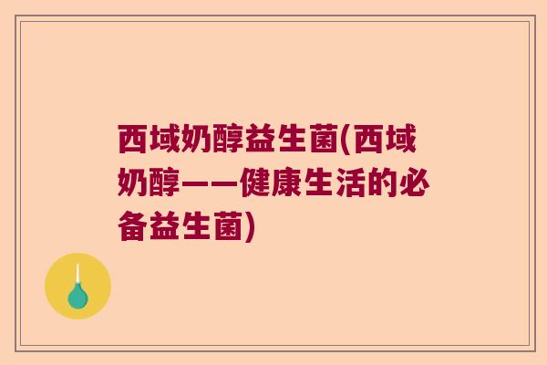 西域奶醇益生菌(西域奶醇——健康生活的必备益生菌)