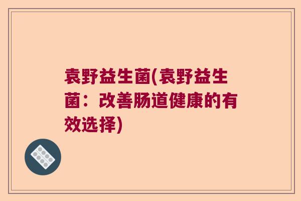 袁野益生菌(袁野益生菌:改善肠道健康的有效选择) 袁野益生菌(袁野益生菌:改善肠道健康的有效选择)