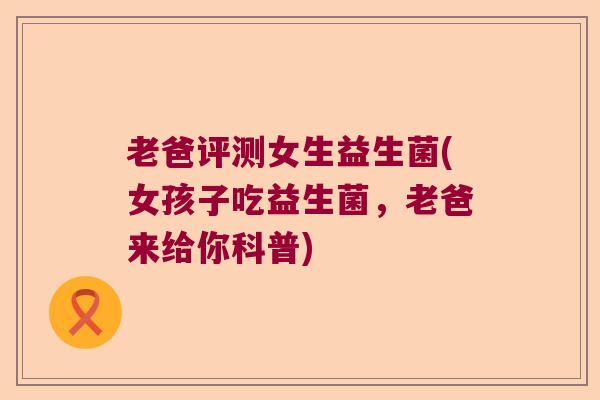 老爸评测女生益生菌(女孩子吃益生菌，老爸来给你科普)