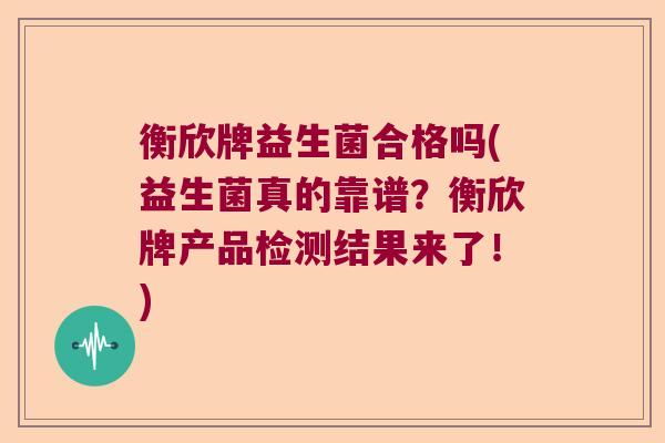 衡欣牌益生菌合格吗(益生菌真的靠谱？衡欣牌产品检测结果来了！)