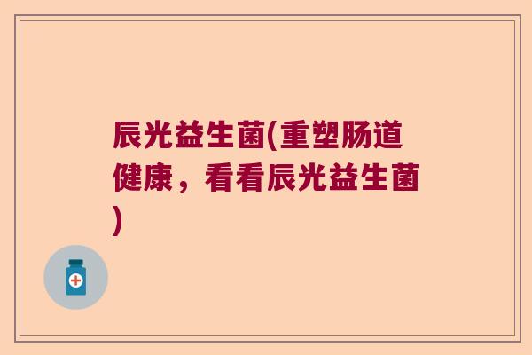 辰光益生菌(重塑肠道健康,看看辰光益生菌) 辰光益生菌(重塑肠道健康,看看辰光益生菌)