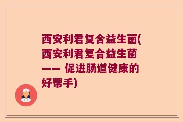 西安利君复合益生菌(西安利君复合益生菌 —— 促进肠道健康的好帮手)