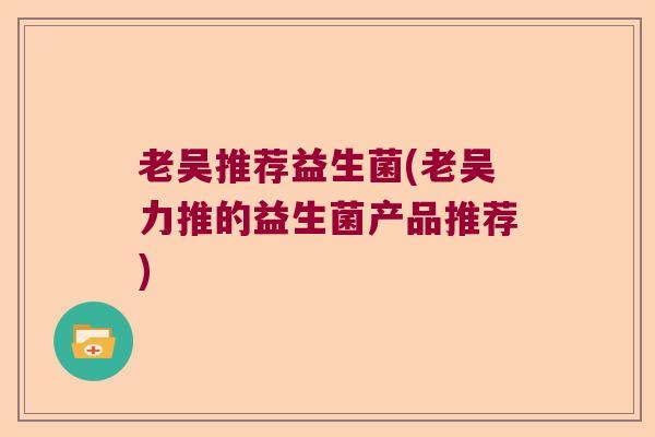 老吴推荐益生菌(老吴力推的益生菌产品推荐) 老吴推荐益生菌(老吴力推的益生菌产品推荐)