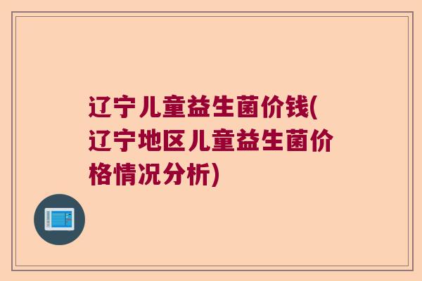 辽宁儿童益生菌价钱(辽宁地区儿童益生菌价格情况分析) 辽宁儿童益生菌价钱(辽宁地区儿童益生菌价格情况分析)