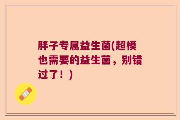 胖子专属益生菌(超模也需要的益生菌,别错过了!) 胖子专属益生菌(超模也需要的益生菌,别错过了!)