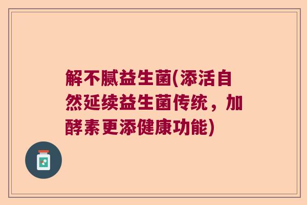解不腻益生菌(添活自然延续益生菌传统，加酵素更添健康功能)