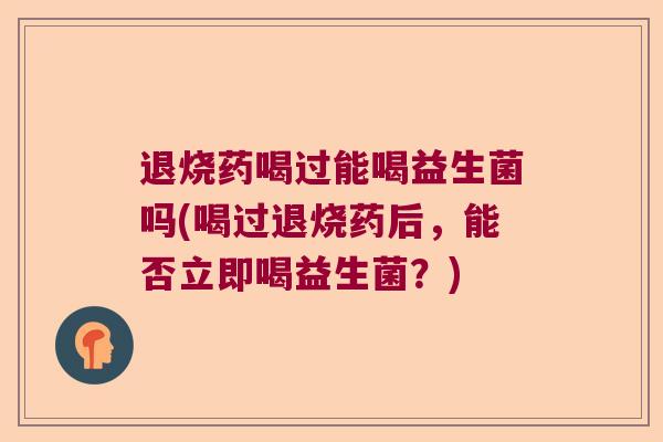 退烧药喝过能喝益生菌吗(喝过退烧药后，能否立即喝益生菌？)