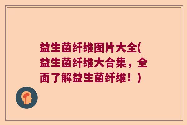 益生菌纤维图片大全(益生菌纤维大合集，全面了解益生菌纤维！)