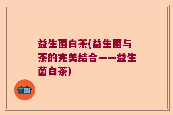 益生菌白茶(益生菌与茶的完美结合——益生菌白茶)