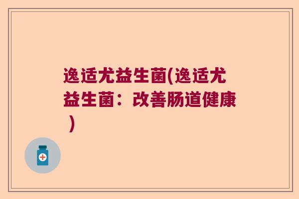 逸适尤益生菌(逸适尤益生菌:改善肠道健康 ) 逸适尤益生菌(逸适尤益生菌:改善肠道健康 )