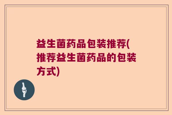 益生菌药品包装推荐(推荐益生菌药品的包装方式) 益生菌药品包装推荐(推荐益生菌药品的包装方式)