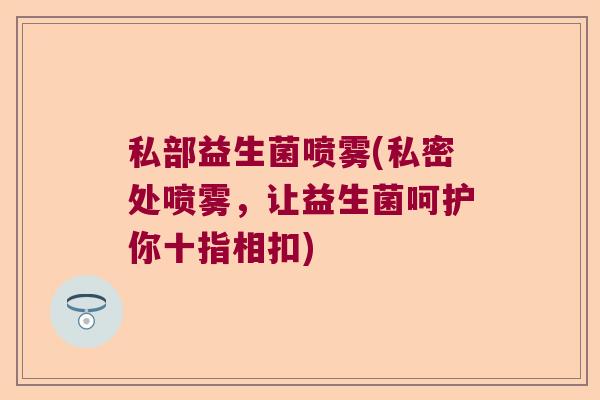 私部益生菌喷雾(私密处喷雾,让益生菌呵护你十指相扣) 私部益生菌喷雾(私密处喷雾,让益生菌呵护你十指相扣)