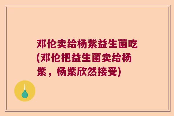 邓伦卖给杨紫益生菌吃(邓伦把益生菌卖给杨紫，杨紫欣然接受)