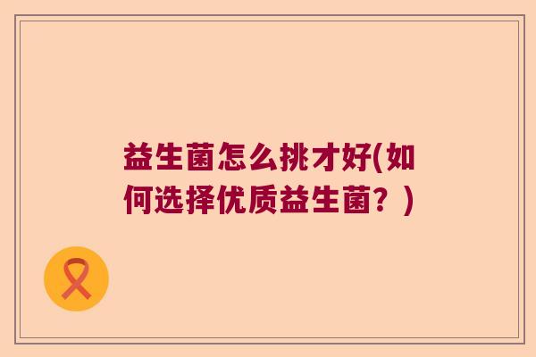 益生菌怎么挑才好(如何选择优质益生菌?) 益生菌怎么挑才好(如何选择优质益生菌?)