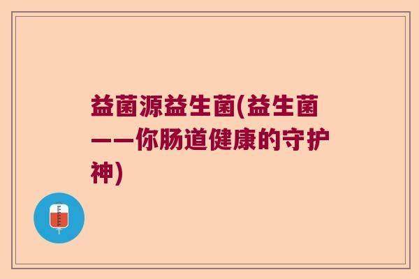 益菌源益生菌(益生菌——你肠道健康的守护神)