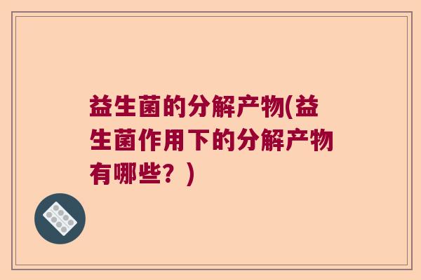 益生菌的分解产物(益生菌作用下的分解产物有哪些？)