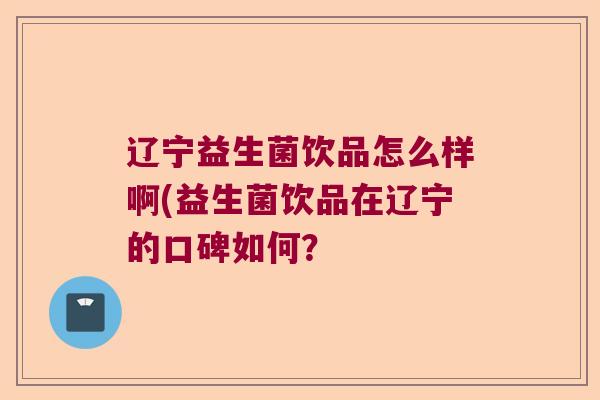辽宁益生菌饮品怎么样啊(益生菌饮品在辽宁的口碑如何? 辽宁益生菌饮品怎么样啊(益生菌饮品在辽宁的口碑如何?