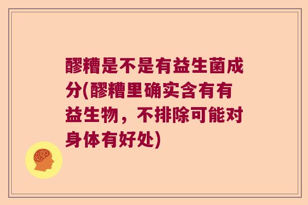 醪糟是不是有益生菌成分(醪糟里确实含有有益生物，不排除可能对身体有好处)