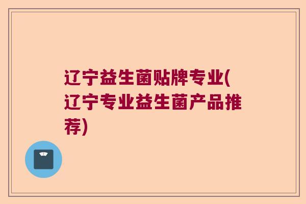 辽宁益生菌贴牌专业(辽宁专业益生菌产品推荐)