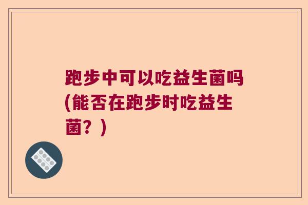 跑步中可以吃益生菌吗(能否在跑步时吃益生菌?) 跑步中可以吃益生菌吗(能否在跑步时吃益生菌?)