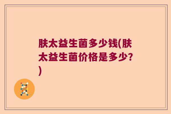 肤太益生菌多少钱(肤太益生菌价格是多少？)