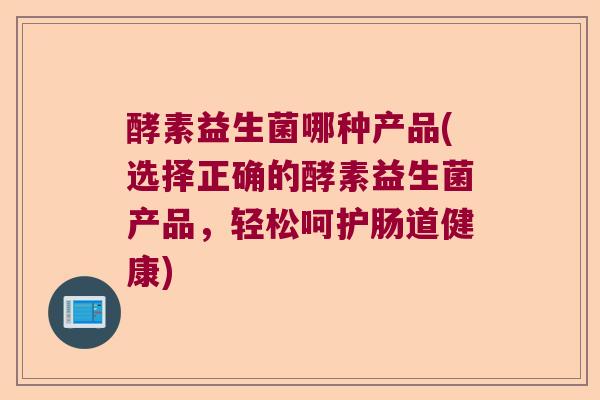 酵素益生菌哪种产品(选择正确的酵素益生菌产品，轻松呵护肠道健康)