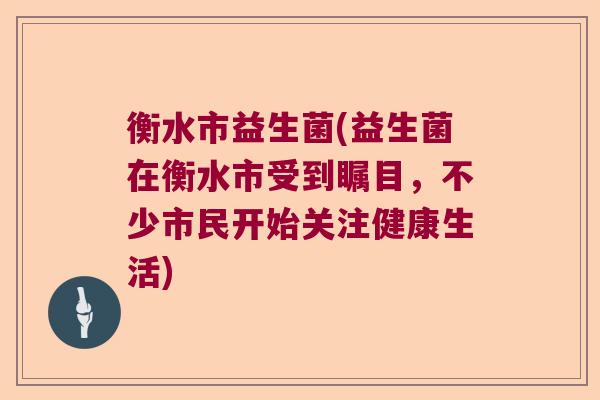 衡水市益生菌(益生菌在衡水市受到瞩目，不少市民开始关注健康生活)