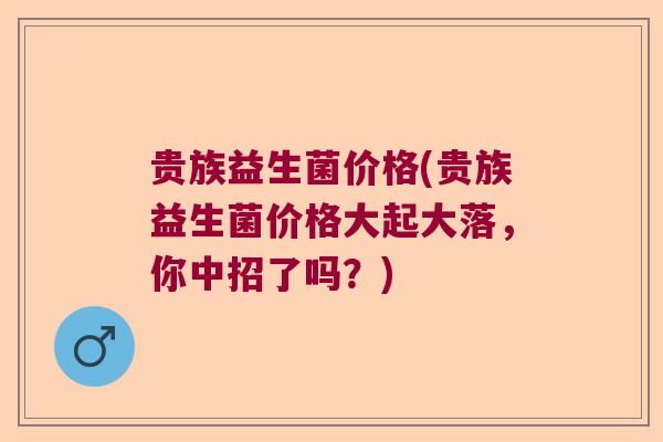 贵族益生菌价格(贵族益生菌价格大起大落,你中招了吗?) 贵族益生菌价格(贵族益生菌价格大起大落,你中招了吗?)