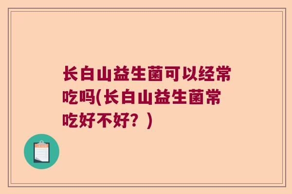 长白山益生菌可以经常吃吗(长白山益生菌常吃好不好?) 长白山益生菌可以经常吃吗(长白山益生菌常吃好不好?)