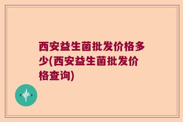 西安益生菌批发价格多少(西安益生菌批发价格查询)