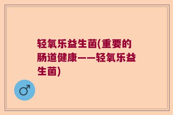 轻氧乐益生菌(重要的肠道健康——轻氧乐益生菌) 轻氧乐益生菌(重要的肠道健康——轻氧乐益生菌)
