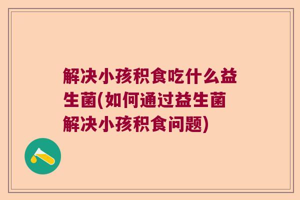 解决小孩积食吃什么益生菌(如何通过益生菌解决小孩积食问题) 解决小孩积食吃什么益生菌(如何通过益生菌解决小孩积食问题)