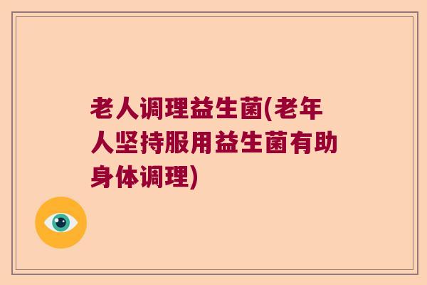 老人调理益生菌(老年人坚持服用益生菌有助身体调理) 老人调理益生菌(老年人坚持服用益生菌有助身体调理)